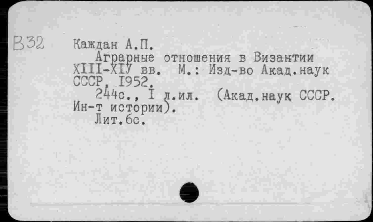 ﻿В 32
Каждая А.П.
Аграрные отношения в Византии ХІП-ХІУ вв. М.: Изд-во Акад.наук СССР. 1952.
244с.» I л. ил. (Акад.наук СССР. Ин-т истории).
Лит.6с.